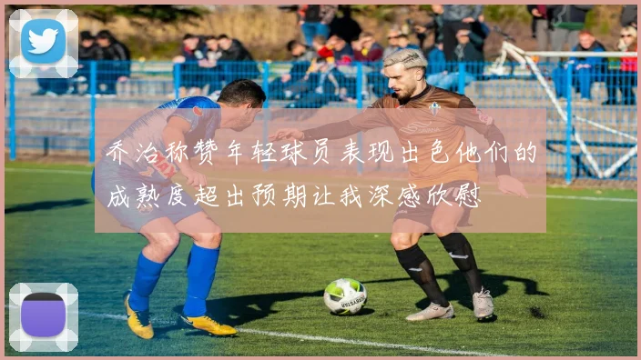 乔治称赞年轻球员表现出色他们的成熟度超出预期让我深感欣慰