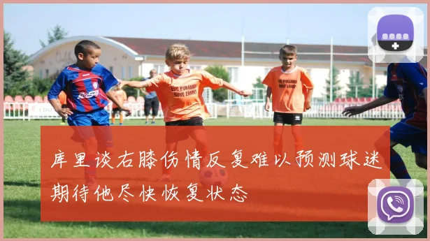 库里谈右膝伤情反复难以预测球迷期待他尽快恢复状态