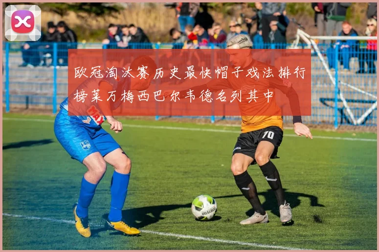 欧冠淘汰赛历史最快帽子戏法排行榜莱万梅西巴尔韦德名列其中