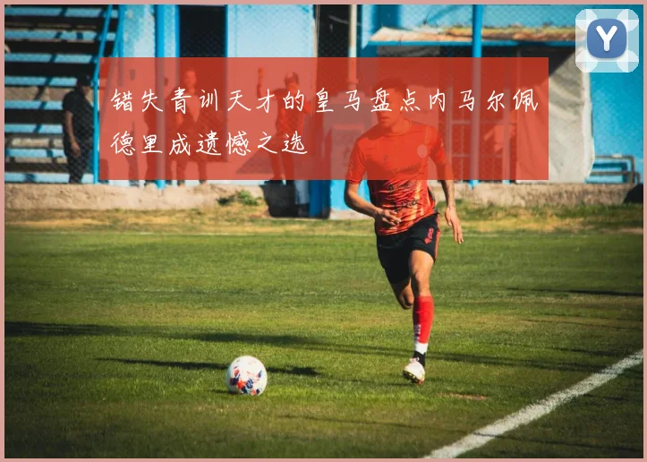 错失青训天才的皇马盘点内马尔佩德里成遗憾之选