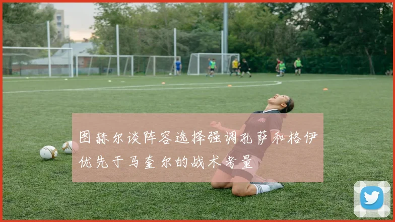 图赫尔谈阵容选择强调孔萨和格伊优先于马奎尔的战术考量