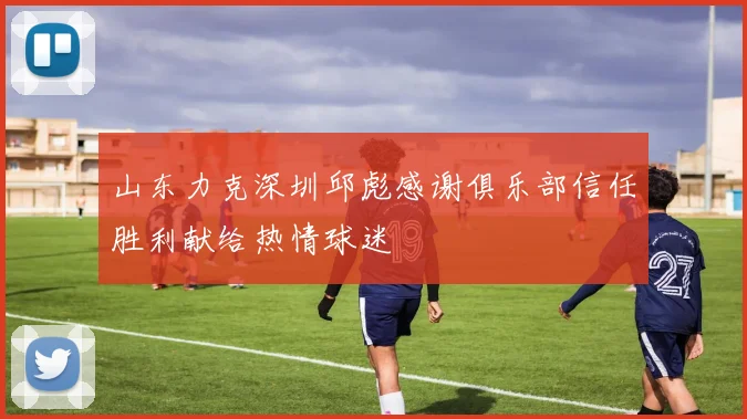 山东力克深圳邱彪感谢俱乐部信任胜利献给热情球迷