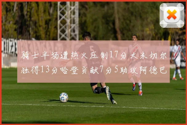 骑士半场遭热火压制17分大米切尔独得13分哈登贡献7分5助攻阿德巴约状态低迷仅9中1