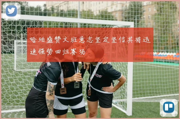 哈珀盛赞文班意志坚定坚信其将迅速强势回归赛场