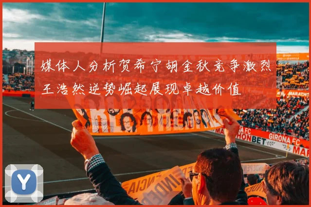 媒体人分析贺希宁胡金秋竞争激烈王浩然逆势崛起展现卓越价值