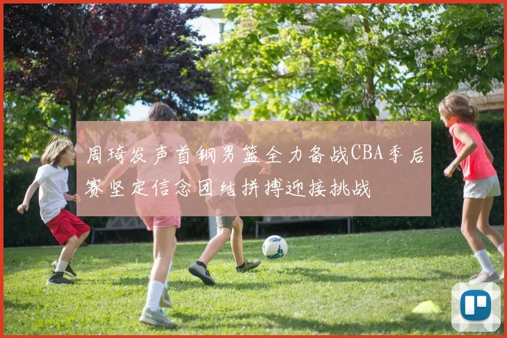 周琦发声首钢男篮全力备战CBA季后赛坚定信念团结拼搏迎接挑战