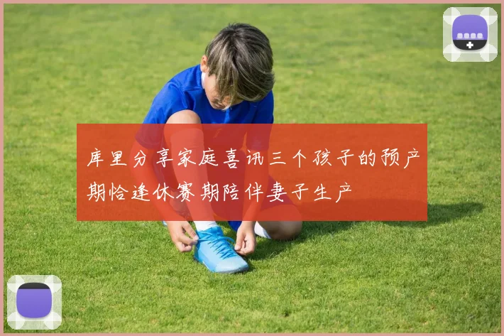 库里分享家庭喜讯三个孩子的预产期恰逢休赛期陪伴妻子生产