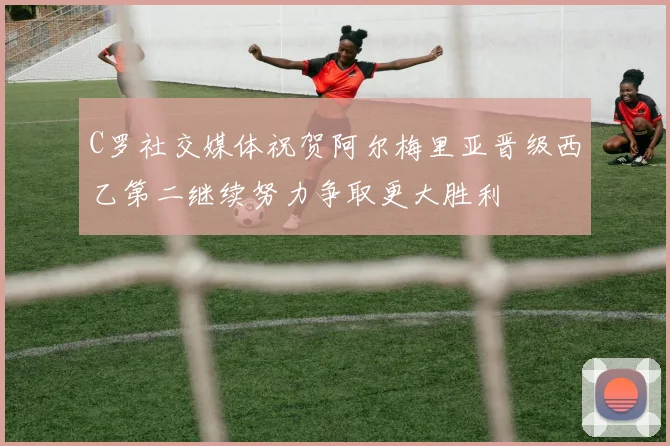 C罗社交媒体祝贺阿尔梅里亚晋级西乙第二继续努力争取更大胜利