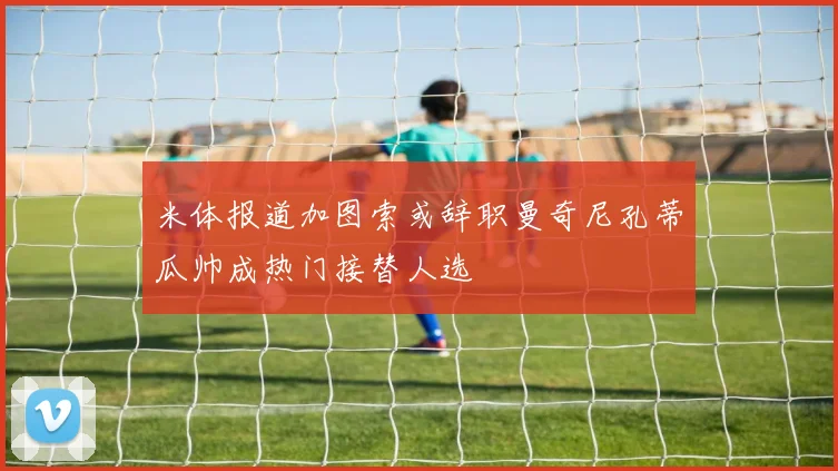 米体报道加图索或辞职曼奇尼孔蒂瓜帅成热门接替人选