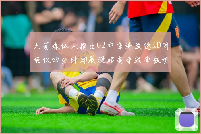 火箭媒体人指出G2申京谢泼德KD同场仅四分钟却展现超高净效率教练应负责任