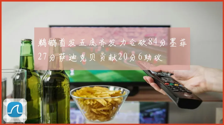 鹈鹕首发五虎齐发力合砍84分墨菲27分萨迪克贝贡献20分6助攻