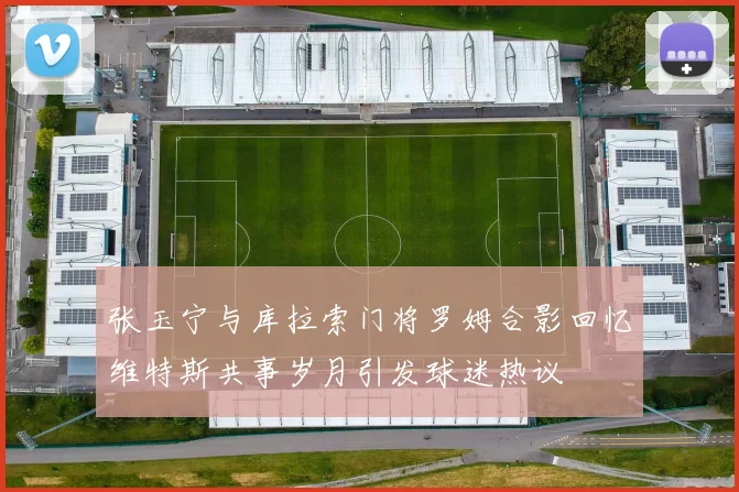 张玉宁与库拉索门将罗姆合影回忆维特斯共事岁月引发球迷热议