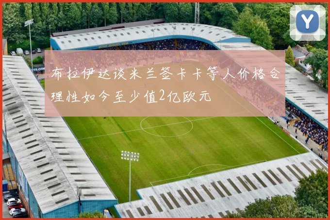 布拉伊达谈米兰签卡卡等人价格合理性如今至少值2亿欧元